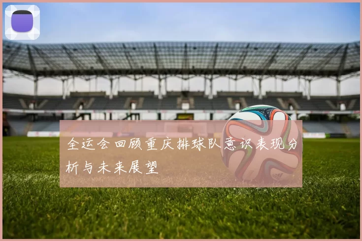 全运会回顾重庆排球队意识表现分析与未来展望