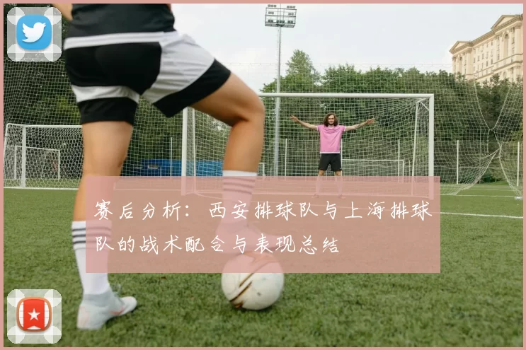 赛后分析：西安排球队与上海排球队的战术配合与表现总结