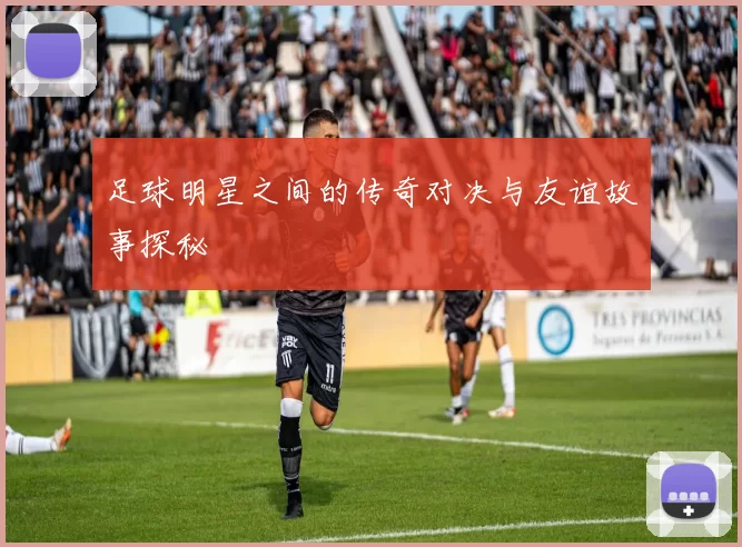 足球明星之间的传奇对决与友谊故事探秘