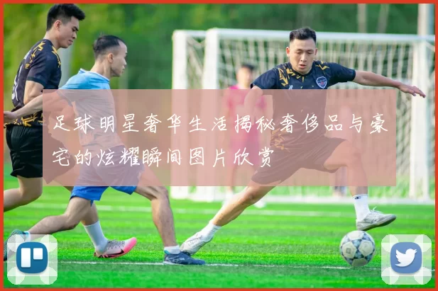 足球明星奢华生活揭秘奢侈品与豪宅的炫耀瞬间图片欣赏