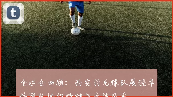 全运会回顾：西安羽毛球队展现卓越团队协作精神与竞技风采