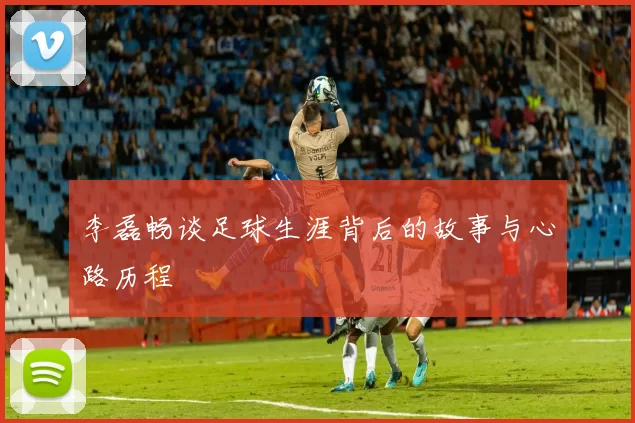 李磊畅谈足球生涯背后的故事与心路历程