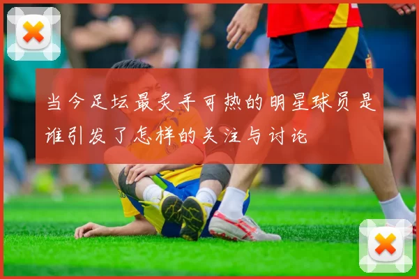 当今足坛最炙手可热的明星球员是谁引发了怎样的关注与讨论
