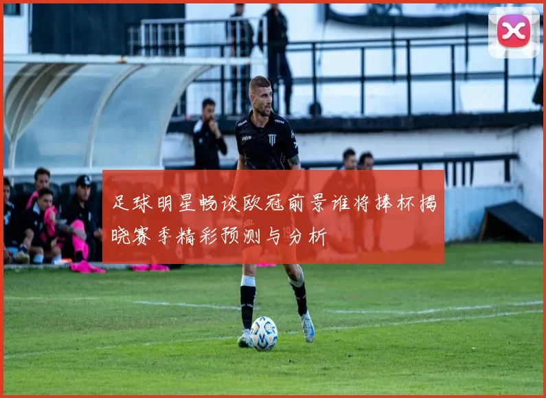 足球明星畅谈欧冠前景谁将捧杯揭晓赛季精彩预测与分析