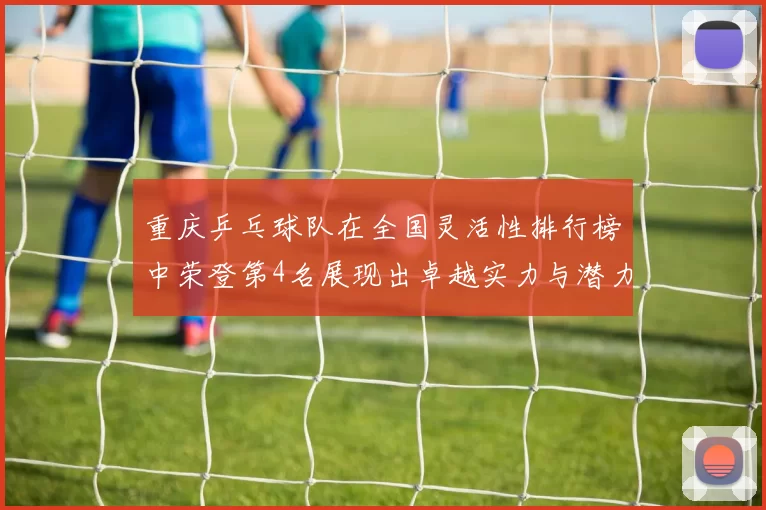 重庆乒乓球队在全国灵活性排行榜中荣登第4名展现出卓越实力与潜力