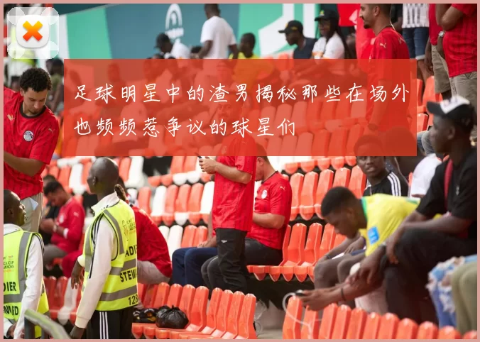 足球明星中的渣男揭秘那些在场外也频频惹争议的球星们