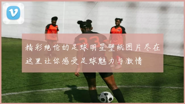 精彩绝伦的足球明星壁纸图片尽在这里让你感受足球魅力与激情