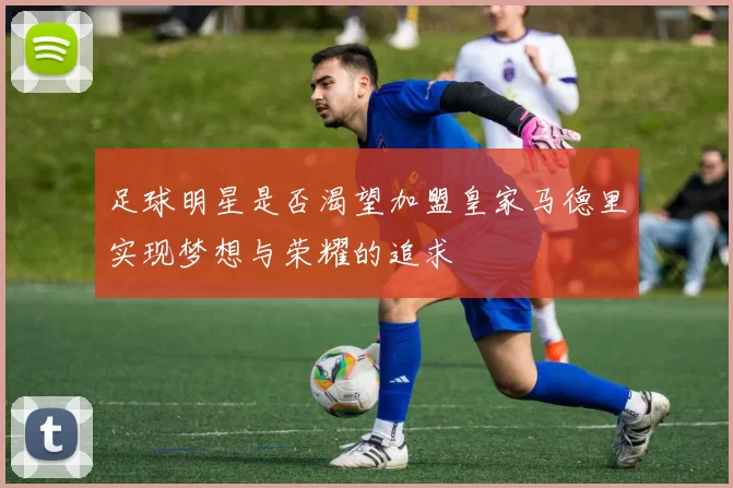 足球明星是否渴望加盟皇家马德里实现梦想与荣耀的追求