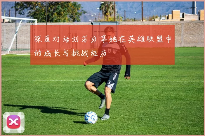 深度对话刘芳分享她在英雄联盟中的成长与挑战经历