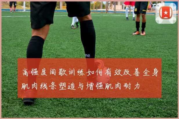 高强度间歇训练如何有效改善全身肌肉线条塑造与增强肌肉耐力