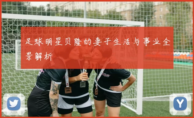 足球明星贝隆的妻子生活与事业全景解析
