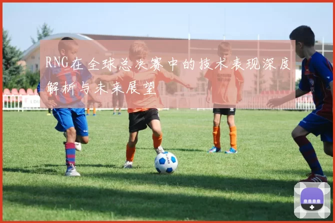 RNG在全球总决赛中的技术表现深度解析与未来展望
