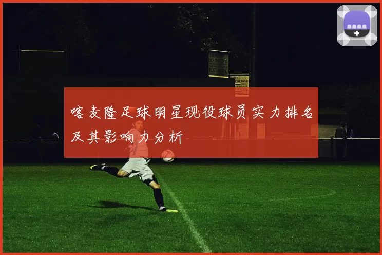 喀麦隆足球明星现役球员实力排名及其影响力分析