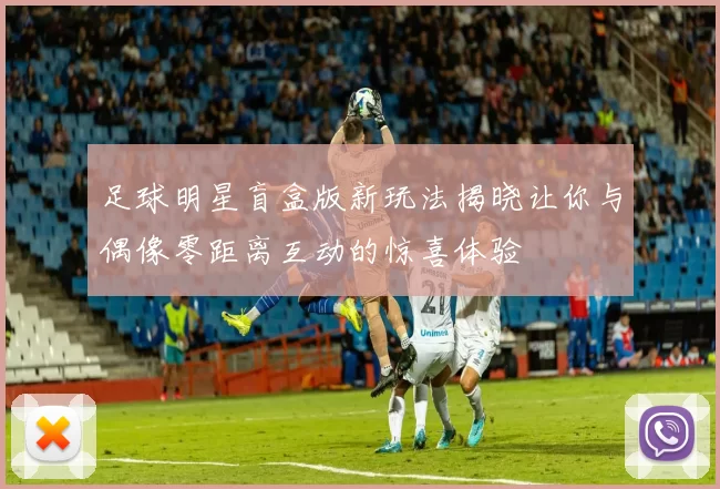 足球明星盲盒版新玩法揭晓让你与偶像零距离互动的惊喜体验