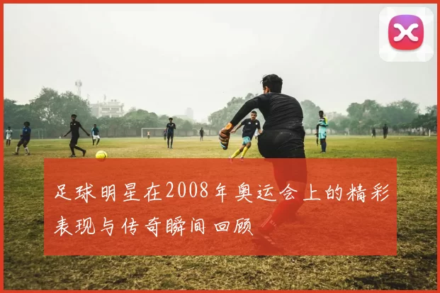 足球明星在2008年奥运会上的精彩表现与传奇瞬间回顾