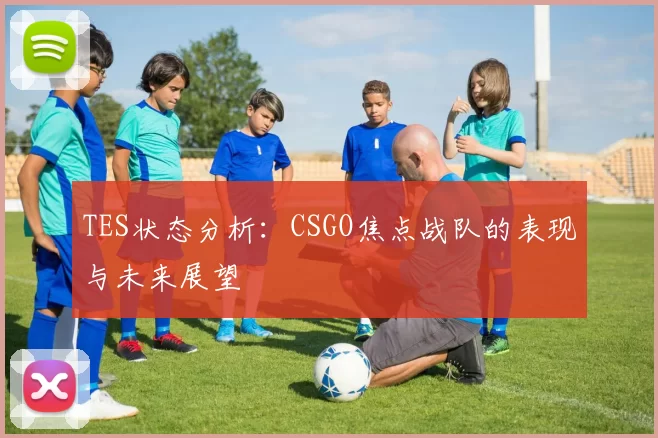TES状态分析：CSGO焦点战队的表现与未来展望