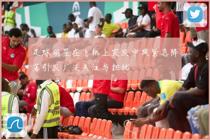 足球明星在飞机上突发中风紧急降落引发广泛关注与担忧