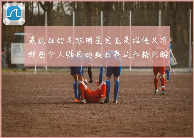 最疯狂的足球明星究竟是谁他又有哪些令人瞩目的疯狂事迹和精彩瞬间