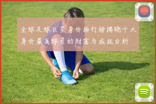 全球足球巨星身价排行榜揭晓十大身价最高球员的财富与成就分析
