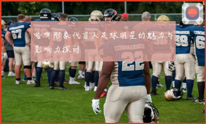 哈啤形象代言人足球明星的魅力与影响力探讨
