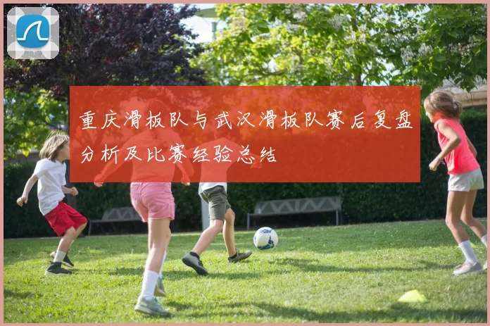 重庆滑板队与武汉滑板队赛后复盘分析及比赛经验总结