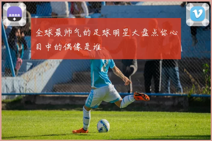 全球最帅气的足球明星大盘点你心目中的偶像是谁