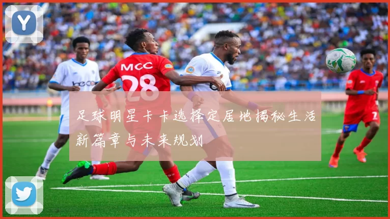 足球明星卡卡选择定居地揭秘生活新篇章与未来规划