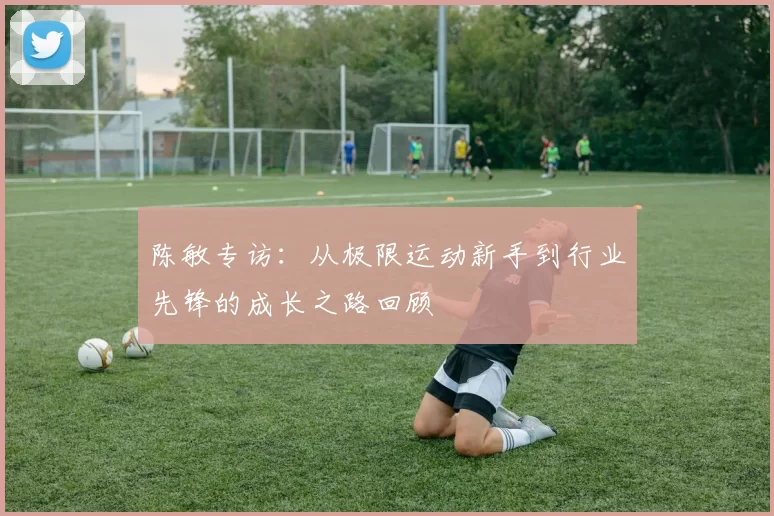陈敏专访：从极限运动新手到行业先锋的成长之路回顾