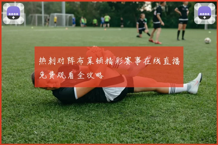 热刺对阵布莱顿精彩赛事在线直播免费观看全攻略