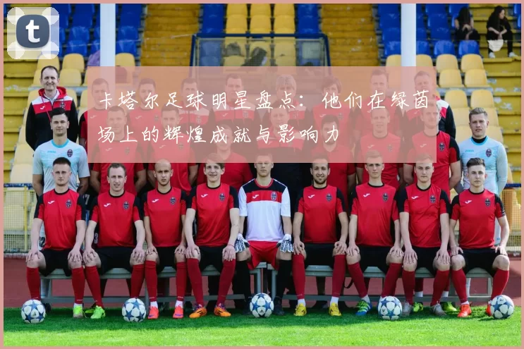 卡塔尔足球明星盘点：他们在绿茵场上的辉煌成就与影响力