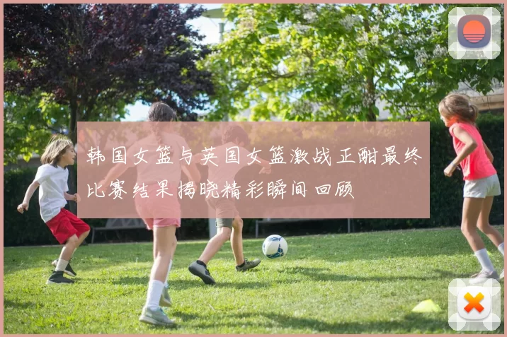 韩国女篮与英国女篮激战正酣最终比赛结果揭晓精彩瞬间回顾