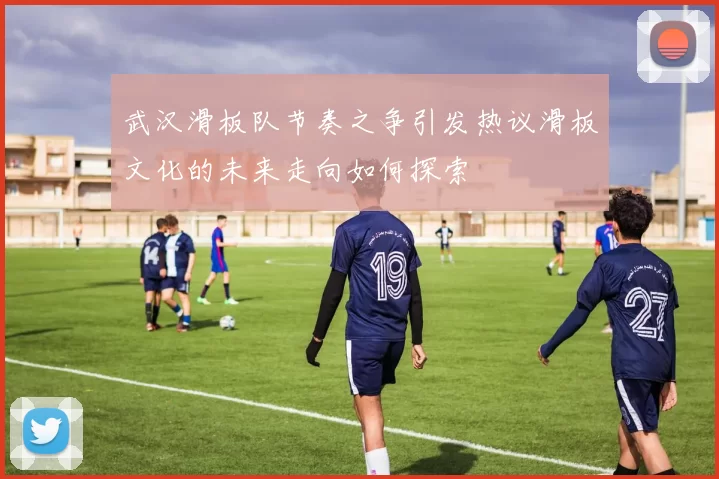 武汉滑板队节奏之争引发热议滑板文化的未来走向如何探索