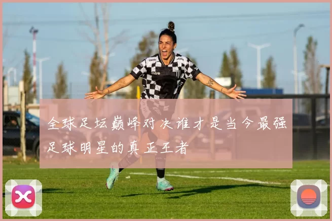 全球足坛巅峰对决谁才是当今最强足球明星的真正王者