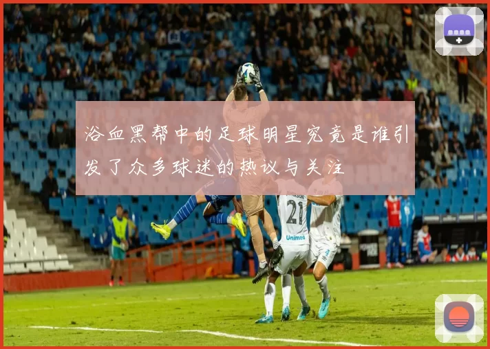 浴血黑帮中的足球明星究竟是谁引发了众多球迷的热议与关注