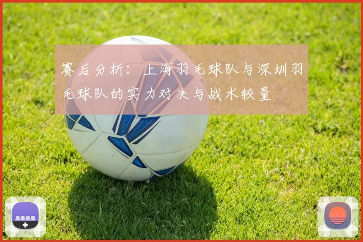 赛后分析：上海羽毛球队与深圳羽毛球队的实力对决与战术较量