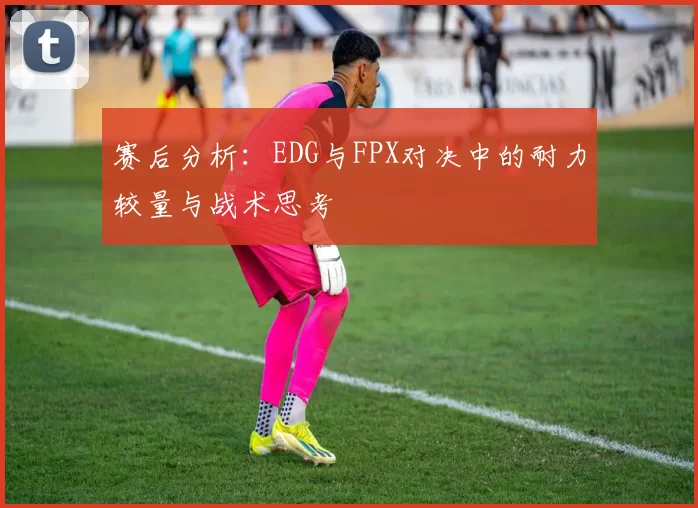赛后分析：EDG与FPX对决中的耐力较量与战术思考