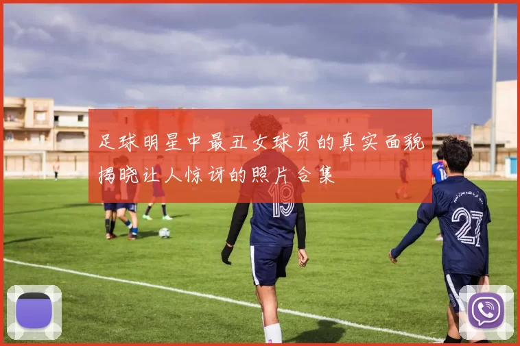 足球明星中最丑女球员的真实面貌揭晓让人惊讶的照片合集