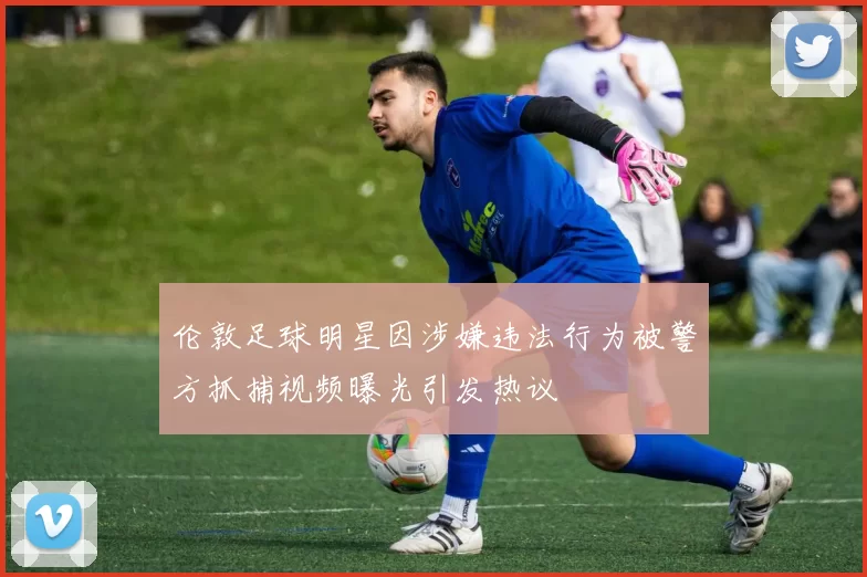 伦敦足球明星因涉嫌违法行为被警方抓捕视频曝光引发热议