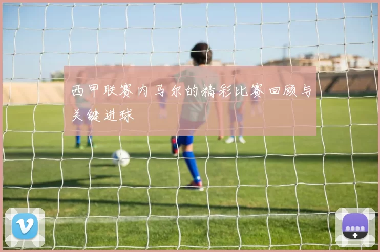 西甲联赛内马尔的精彩比赛回顾与关键进球