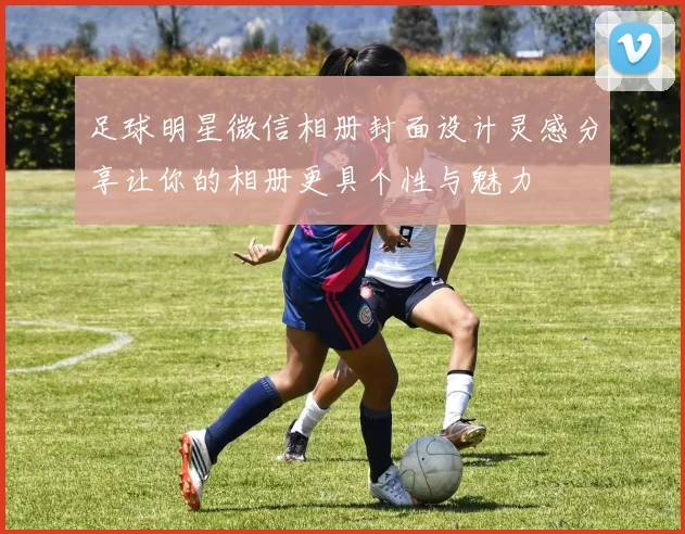 足球明星微信相册封面设计灵感分享让你的相册更具个性与魅力