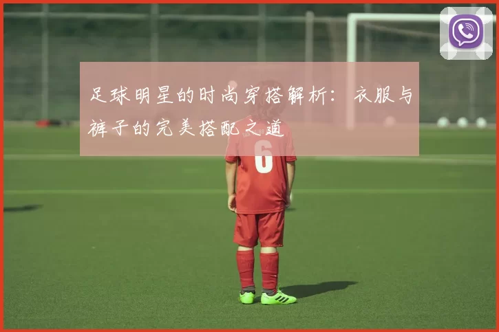 足球明星的时尚穿搭解析：衣服与裤子的完美搭配之道