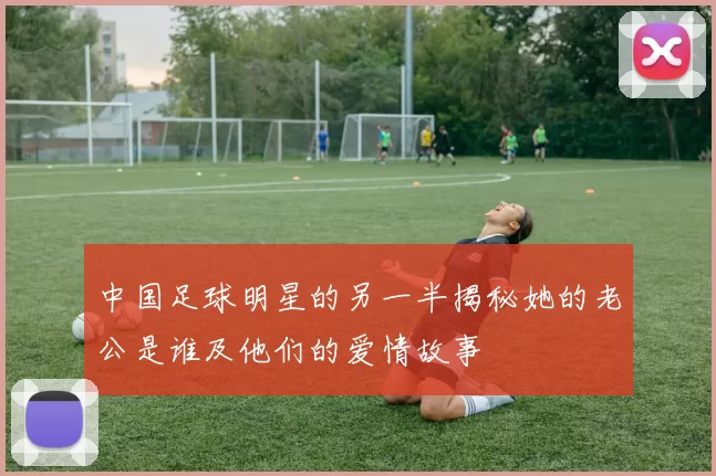 中国足球明星的另一半揭秘她的老公是谁及他们的爱情故事