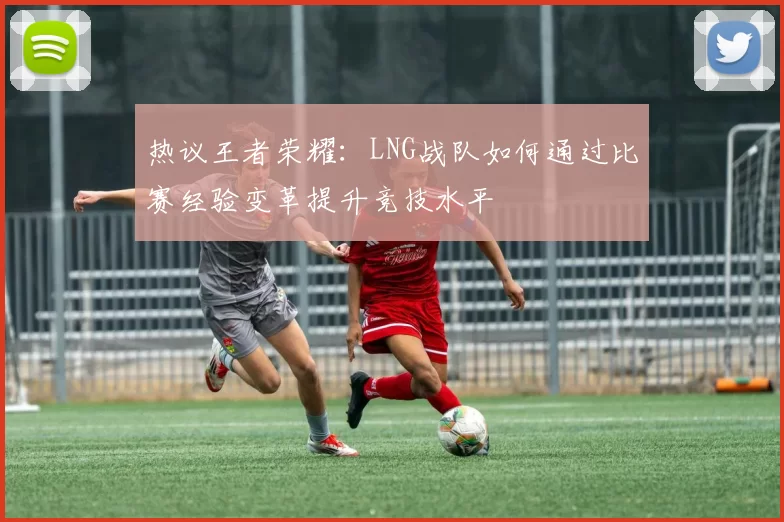 热议王者荣耀：LNG战队如何通过比赛经验变革提升竞技水平
