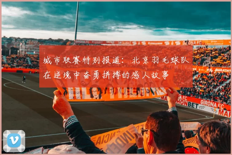 城市联赛特别报道：北京羽毛球队在逆境中奋勇拼搏的感人故事