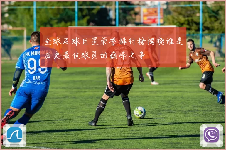 全球足球巨星荣誉排行榜揭晓谁是历史最佳球员的巅峰之争