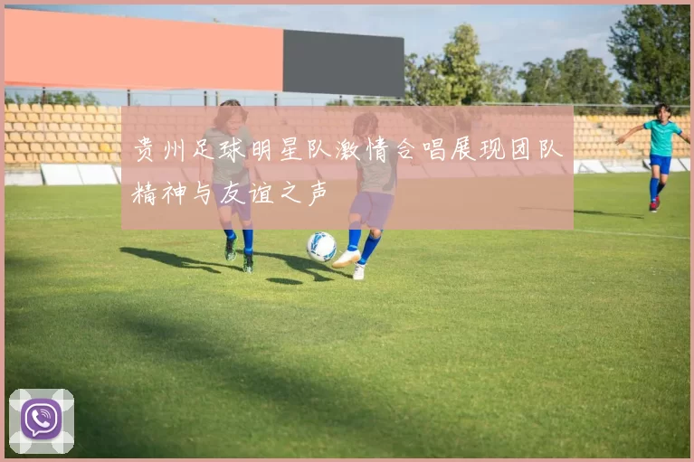 贵州足球明星队激情合唱展现团队精神与友谊之声