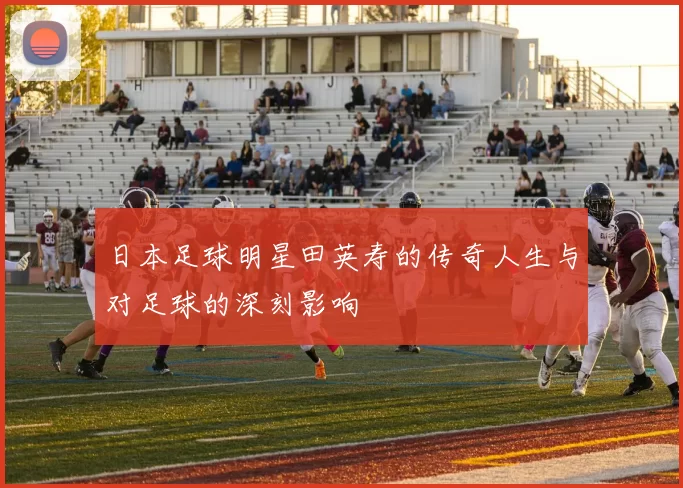 日本足球明星田英寿的传奇人生与对足球的深刻影响