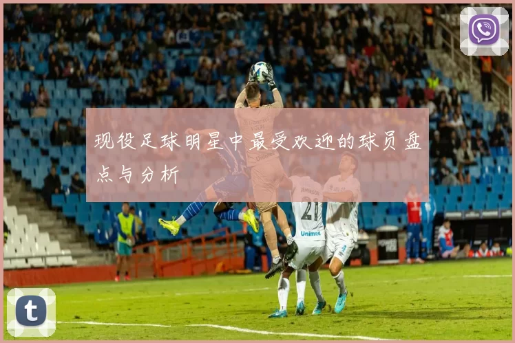 现役足球明星中最受欢迎的球员盘点与分析