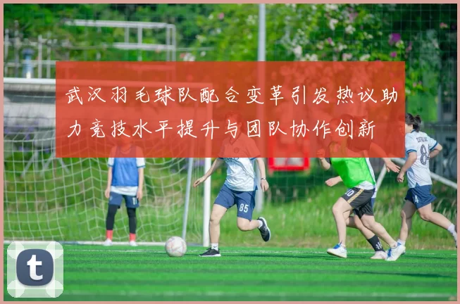 武汉羽毛球队配合变革引发热议助力竞技水平提升与团队协作创新
