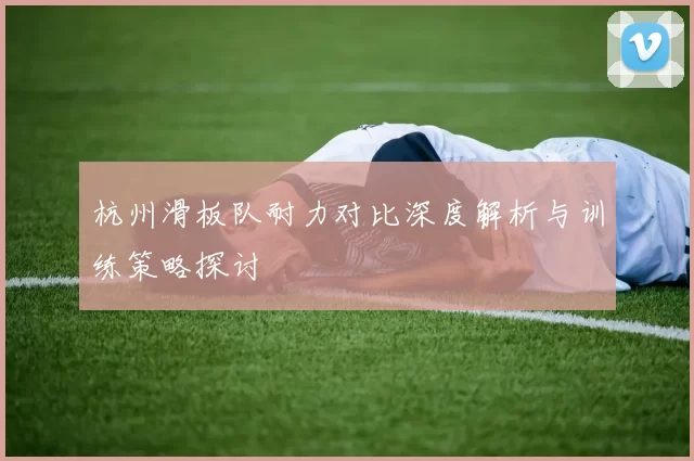 杭州滑板队耐力对比深度解析与训练策略探讨